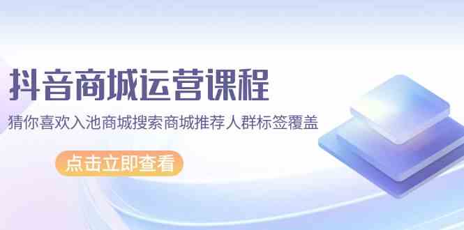 抖音商城运营课程，猜你喜欢入池商城搜索商城推荐人群标签覆盖（67节课）-妙创课堂