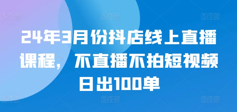24年3月份抖店线上直播课程，不直播不拍短视频日出100单-妙创课堂