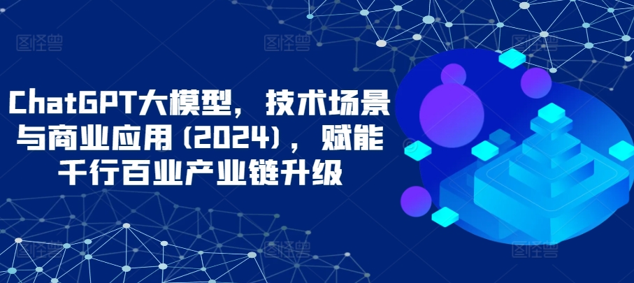 ChatGPT大模型，技术场景与商业应用(2024)，赋能千行百业产业链升级-妙创课堂